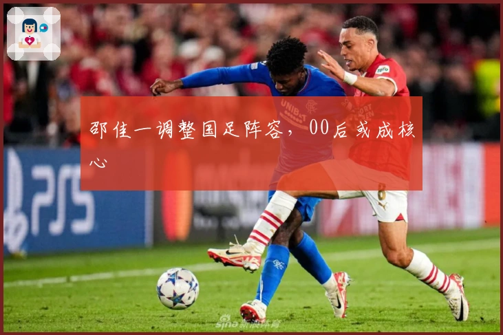 邵佳一调整国足阵容，00后或成核心