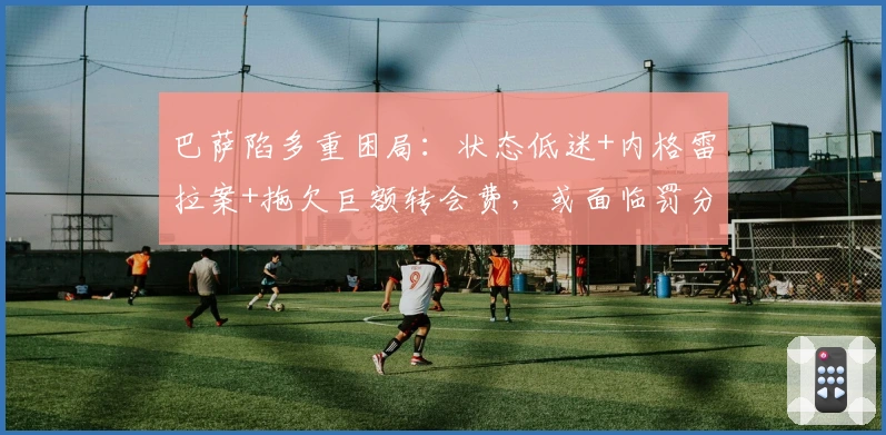 巴萨陷多重困局：状态低迷+内格雷拉案+拖欠巨额转会费，或面临罚分与制裁