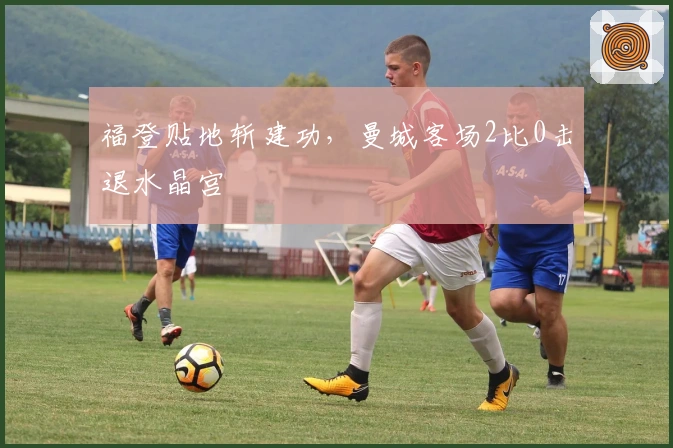 福登贴地斩建功，曼城客场2比0击退水晶宫