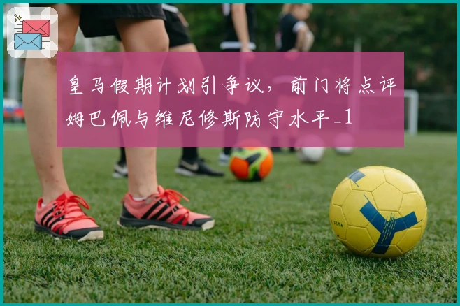 皇马假期计划引争议，前门将点评姆巴佩与维尼修斯防守水平_1