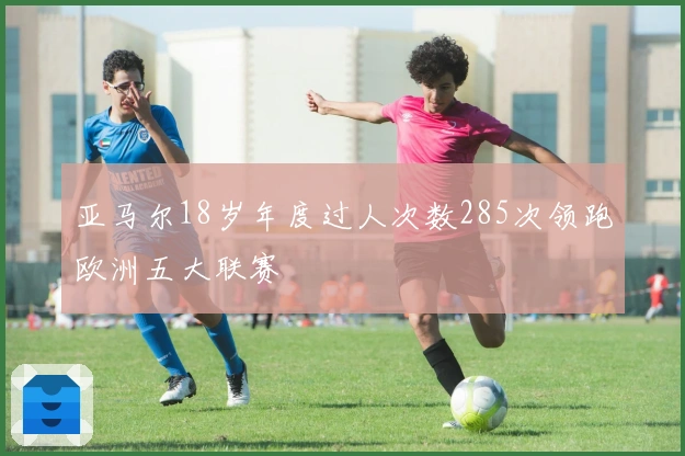 亚马尔18岁年度过人次数285次领跑欧洲五大联赛