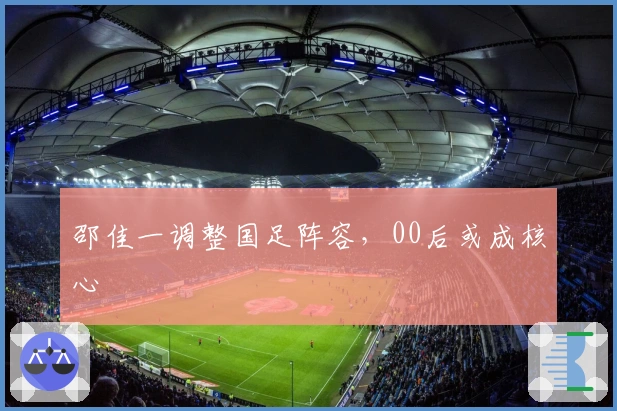 邵佳一调整国足阵容，00后或成核心