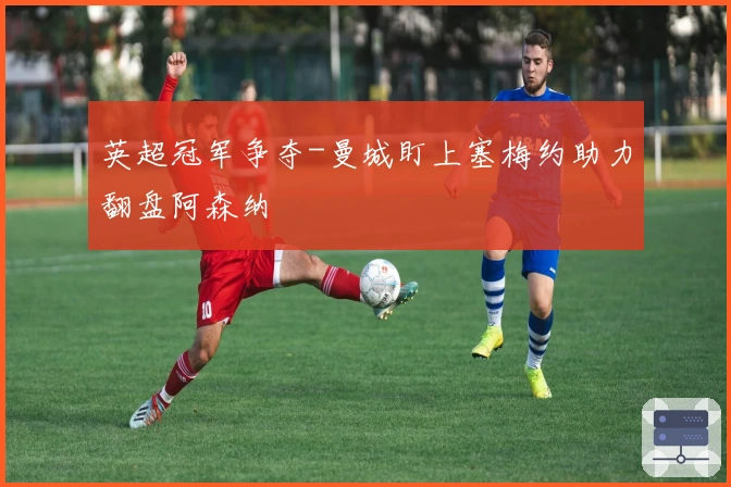 英超冠军争夺-曼城盯上塞梅约助力翻盘阿森纳