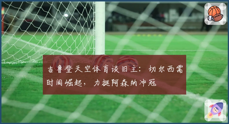 吉鲁登天空体育谈旧主：切尔西需时间崛起，力挺阿森纳冲冠