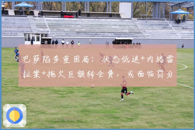 巴萨陷多重困局：状态低迷+内格雷拉案+拖欠巨额转会费，或面临罚分与制裁