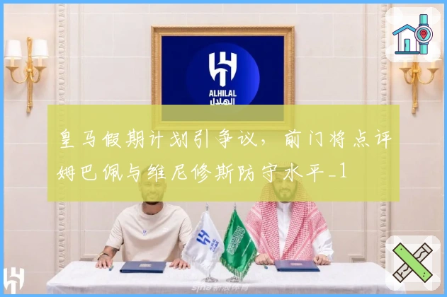 皇马假期计划引争议，前门将点评姆巴佩与维尼修斯防守水平_1