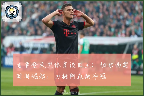 吉鲁登天空体育谈旧主：切尔西需时间崛起，力挺阿森纳冲冠